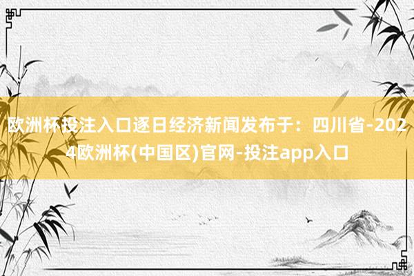 欧洲杯投注入口逐日经济新闻发布于：四川省-2024欧洲杯(中
