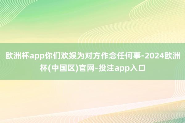 欧洲杯app你们欢娱为对方作念任何事-2024欧洲杯(中国区